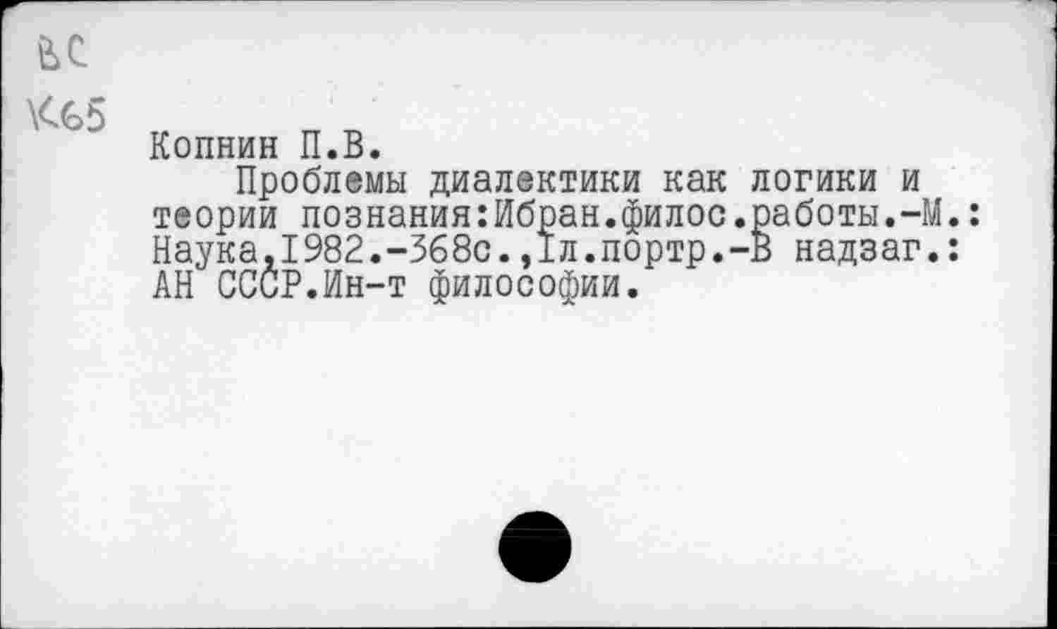 ﻿Копнин П.В.
Проблемы диалектики как логики и теории познания:Ибран.филос.работы.-М.: Наука,1982.-368с.,1л.портр.-В надзаг.: АН СССР.Ин-т философии.